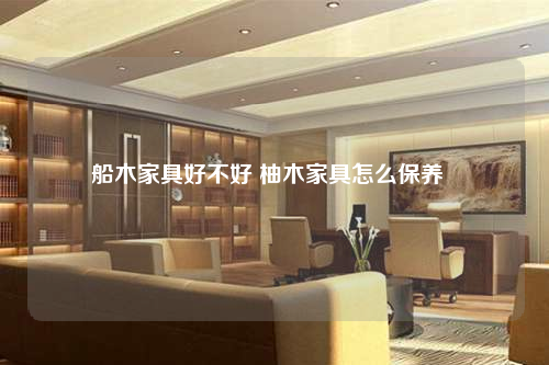 船木家具好不好 柚木家具怎么保養(yǎng)
