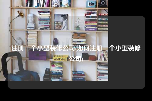 注冊一個小型裝修公司(如何注冊一個小型裝修公司)