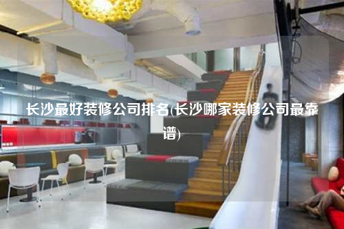 長(zhǎng)沙最好裝修公司排名(長(zhǎng)沙哪家裝修公司最靠譜)