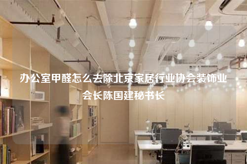 辦公室甲醛怎么去除北京家居行業(yè)協(xié)會裝飾業(yè)會長陳國建秘書長