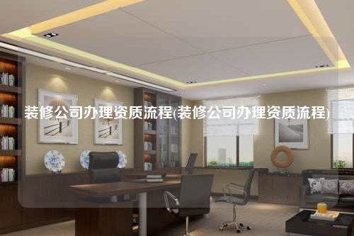裝修公司辦理資質(zhì)流程(裝修公司辦理資質(zhì)流程)