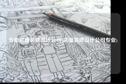 專業(yè)店面裝修設(shè)計(jì)公司(店面裝修設(shè)計(jì)公司專業(yè))