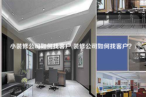 小裝修公司如何找客戶(裝修公司如何找客戶?)