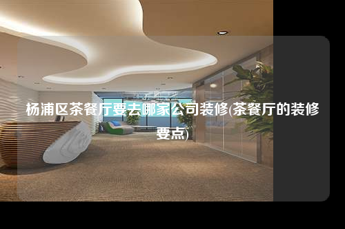 楊浦區(qū)茶餐廳要去哪家公司裝修(茶餐廳的裝修要點)