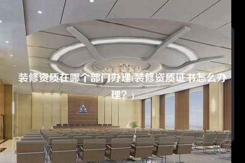裝修資質(zhì)在哪個(gè)部門(mén)辦理(裝修資質(zhì)證書(shū)怎么辦理?)