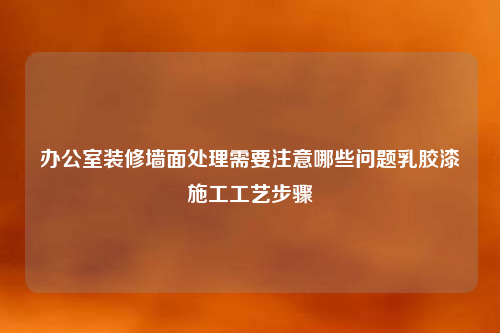 辦公室裝修墻面處理需要注意哪些問題乳膠漆施工工藝步驟