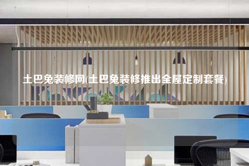 土巴兔裝修網(wǎng)(土巴兔裝修推出全屋定制套餐)