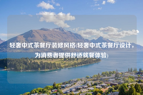 輕奢中式茶餐廳裝修風(fēng)格(輕奢中式茶餐廳設(shè)計,為消費者提供舒適就餐體驗)