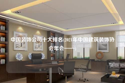 中國裝飾公司十大排名(2021年中國建筑裝飾協(xié)會年會——)