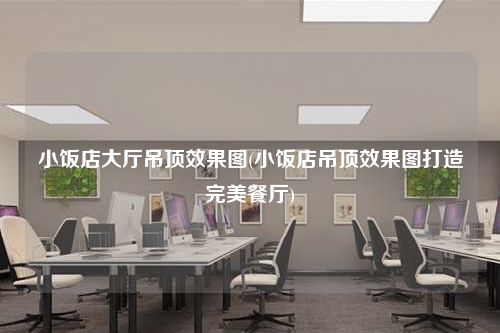 小飯店大廳吊頂效果圖(小飯店吊頂效果圖打造完美餐廳)