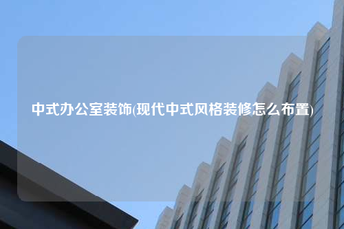 中式辦公室裝飾(現(xiàn)代中式風格裝修怎么布置)