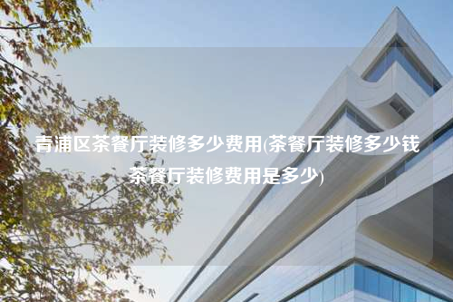 青浦區(qū)茶餐廳裝修多少費(fèi)用(茶餐廳裝修多少錢茶餐廳裝修費(fèi)用是多少)