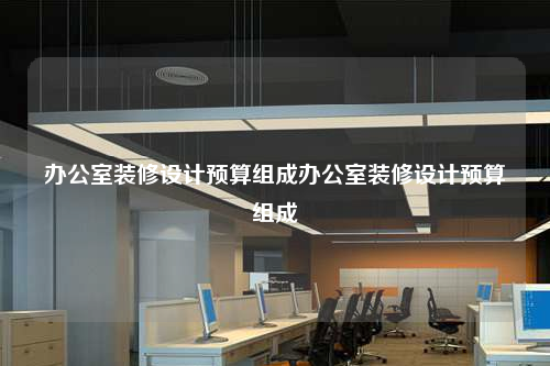 辦公室裝修設(shè)計(jì)預(yù)算組成辦公室裝修設(shè)計(jì)預(yù)算組成