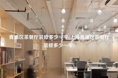 青浦區(qū)茶餐廳裝修多少一平(上海青浦區(qū)茶餐廳裝修多少一平)