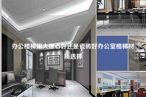 辦公樓梯用大理石好還是瓷磚好辦公室樓梯材質(zhì)選擇