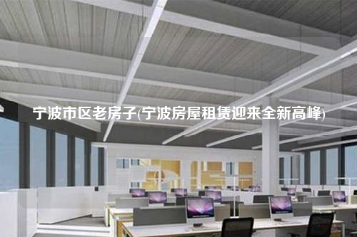 寧波市區(qū)老房子(寧波房屋租賃迎來全新高峰)
