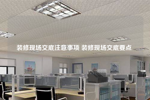 裝修現(xiàn)場交底注意事項 裝修現(xiàn)場交底要點